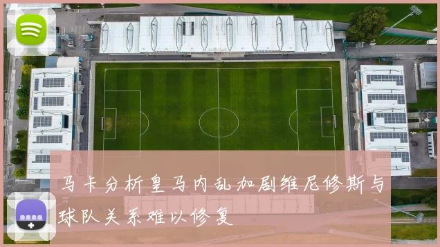 马卡分析皇马内乱加剧维尼修斯与球队关系难以修复