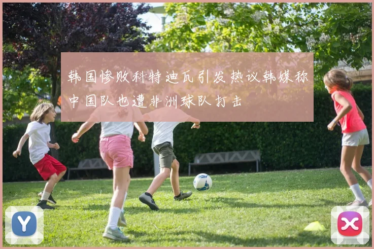 韩国惨败科特迪瓦引发热议韩媒称中国队也遭非洲球队打击