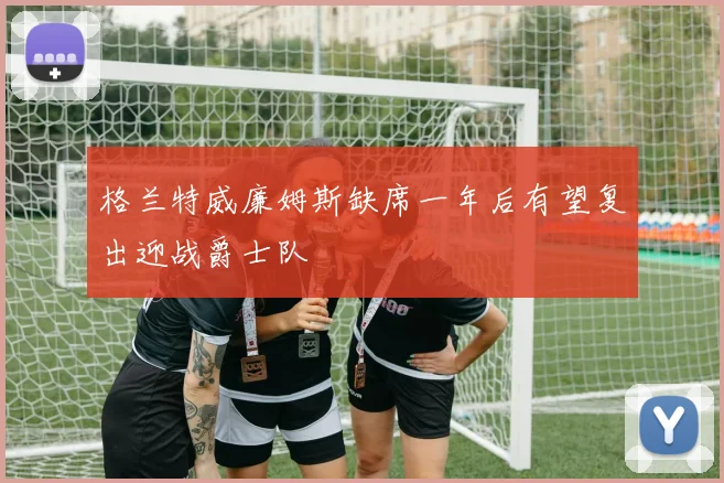 格兰特威廉姆斯缺席一年后有望复出迎战爵士队