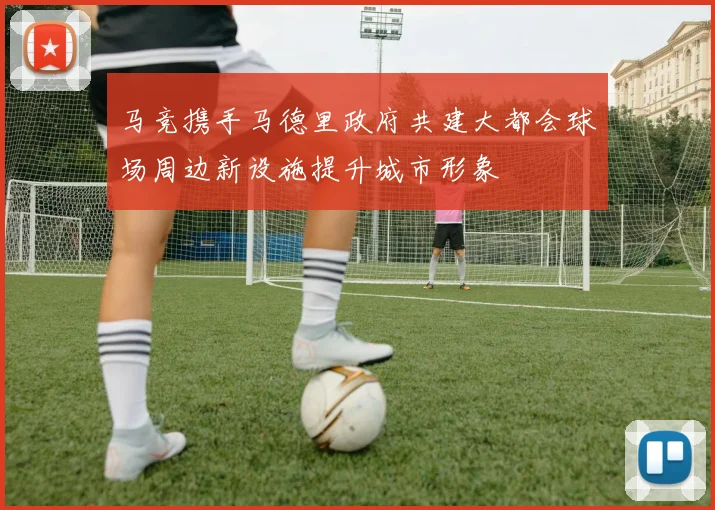 马竞携手马德里政府共建大都会球场周边新设施提升城市形象