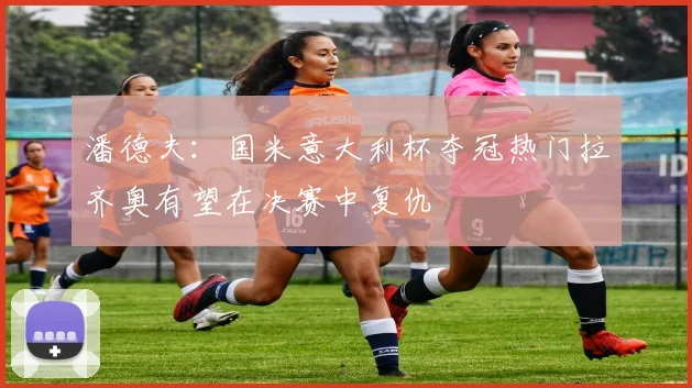 潘德夫：国米意大利杯夺冠热门拉齐奥有望在决赛中复仇