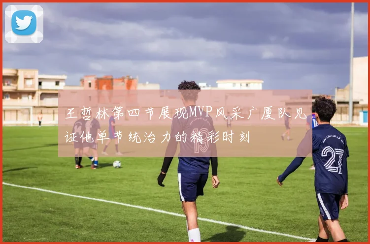 王哲林第四节展现MVP风采广厦队见证他单节统治力的精彩时刻
