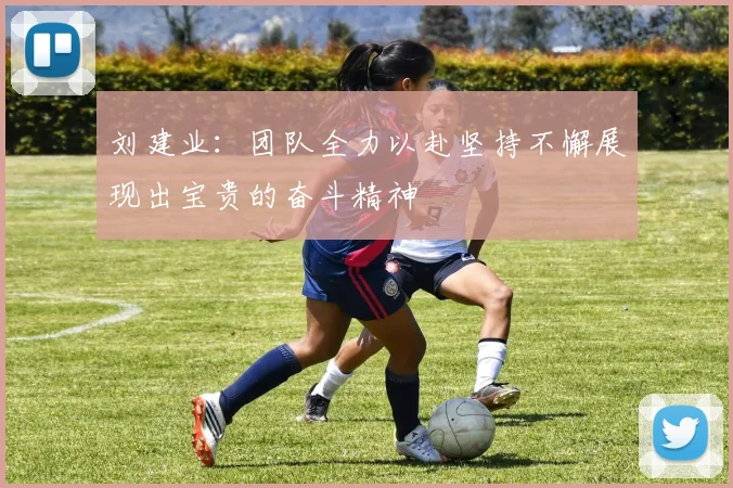 刘建业：团队全力以赴坚持不懈展现出宝贵的奋斗精神