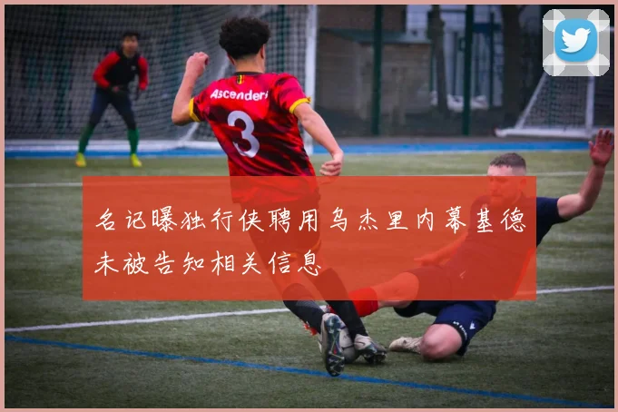 名记曝独行侠聘用乌杰里内幕基德未被告知相关信息