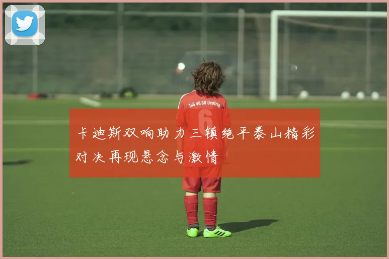 卡迪斯双响助力三镇绝平泰山精彩对决再现悬念与激情