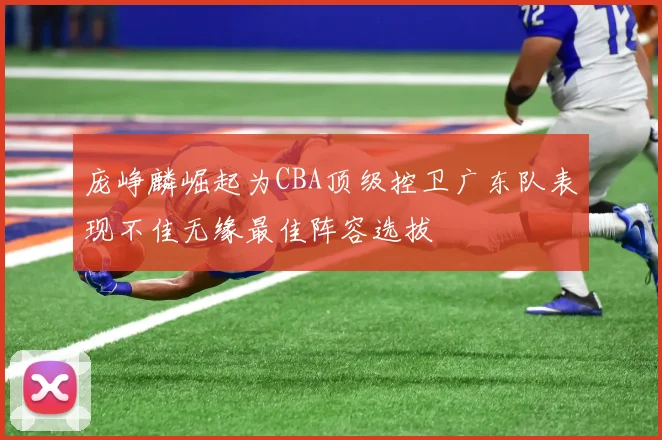 庞峥麟崛起为CBA顶级控卫广东队表现不佳无缘最佳阵容选拔