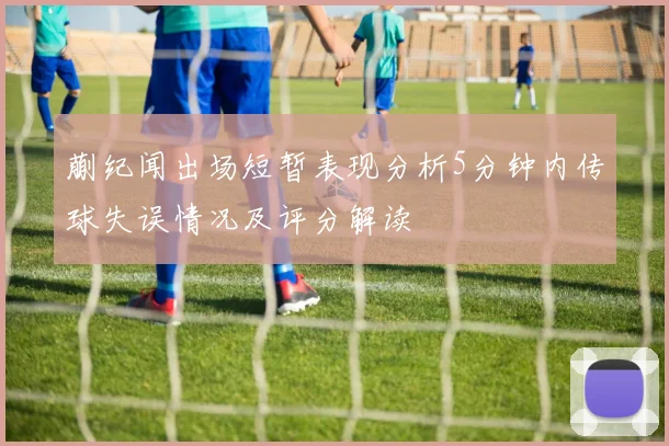 蒯纪闻出场短暂表现分析5分钟内传球失误情况及评分解读