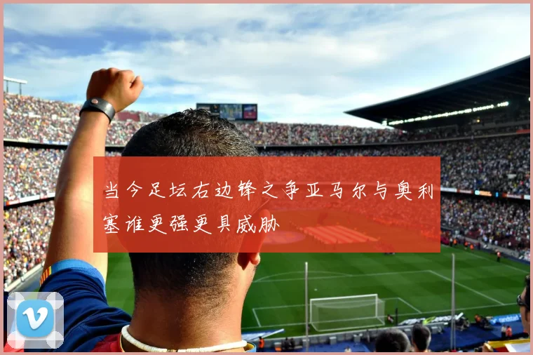 当今足坛右边锋之争亚马尔与奥利塞谁更强更具威胁
