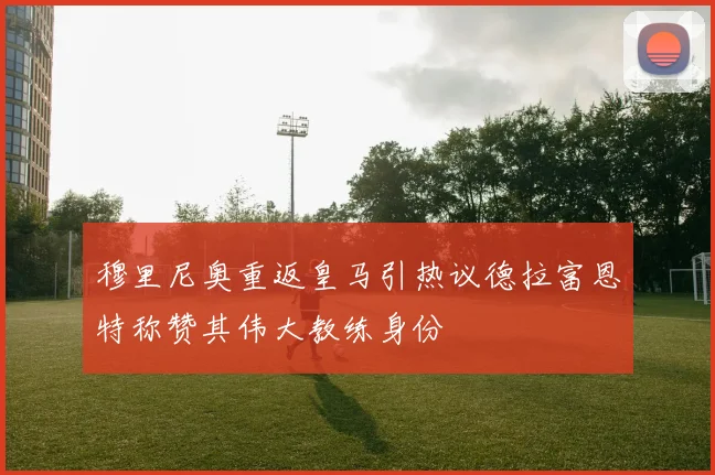 穆里尼奥重返皇马引热议德拉富恩特称赞其伟大教练身份