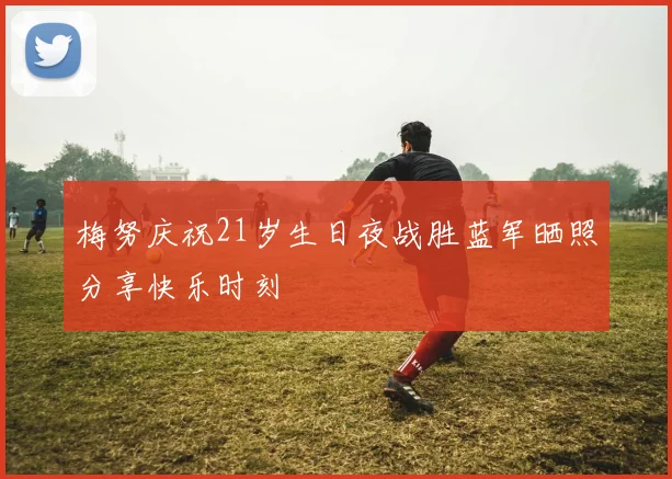 梅努庆祝21岁生日夜战胜蓝军晒照分享快乐时刻
