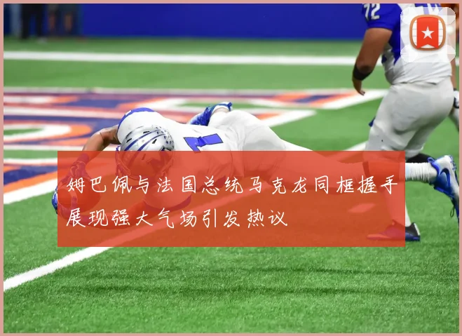 姆巴佩与法国总统马克龙同框握手展现强大气场引发热议