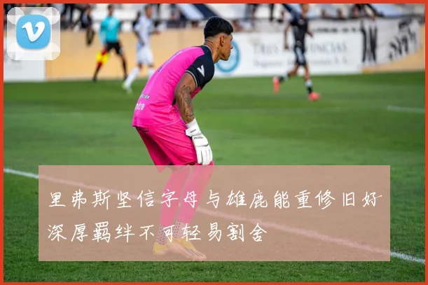 里弗斯坚信字母与雄鹿能重修旧好深厚羁绊不可轻易割舍