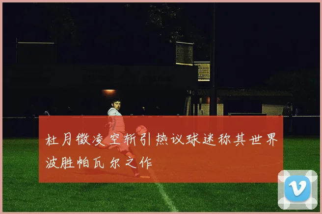 杜月徵凌空斩引热议球迷称其世界波胜帕瓦尔之作