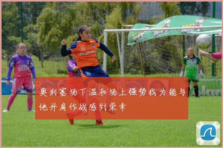 奥利塞场下温和场上强势我为能与他并肩作战感到荣幸