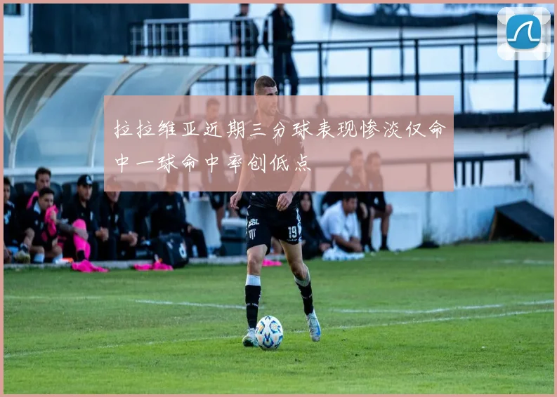 拉拉维亚近期三分球表现惨淡仅命中一球命中率创低点