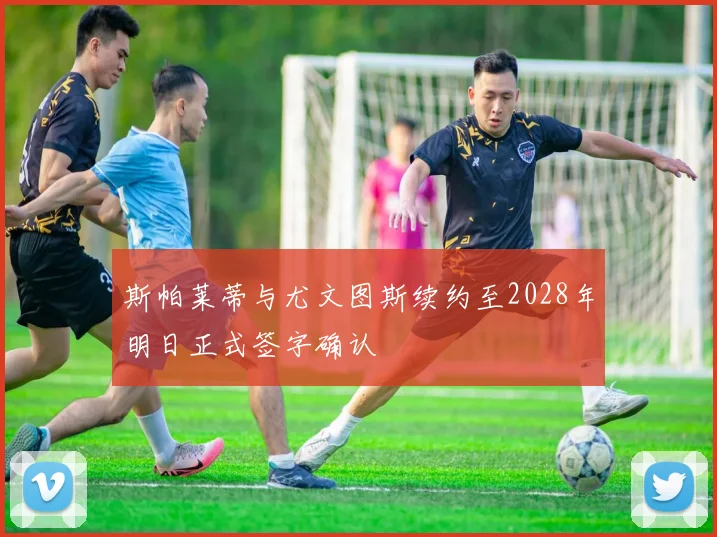斯帕莱蒂与尤文图斯续约至2028年明日正式签字确认