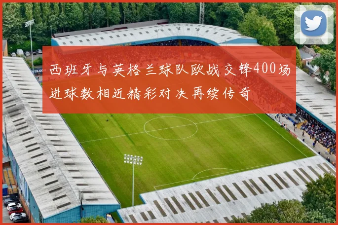 西班牙与英格兰球队欧战交锋400场进球数相近精彩对决再续传奇
