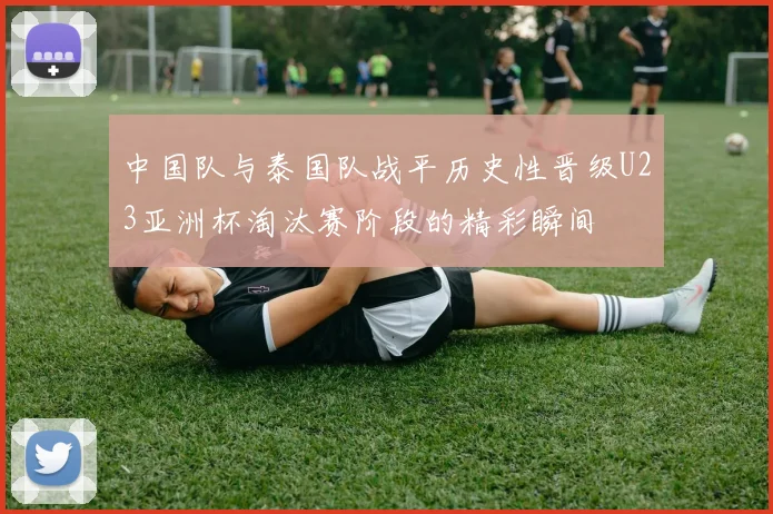 中国队与泰国队战平历史性晋级U23亚洲杯淘汰赛阶段的精彩瞬间