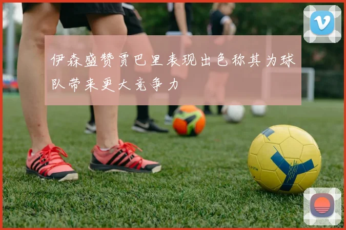 伊森盛赞贾巴里表现出色称其为球队带来更大竞争力