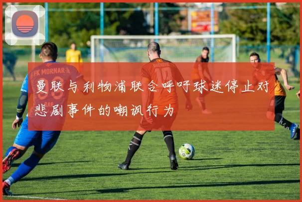 曼联与利物浦联合呼吁球迷停止对悲剧事件的嘲讽行为