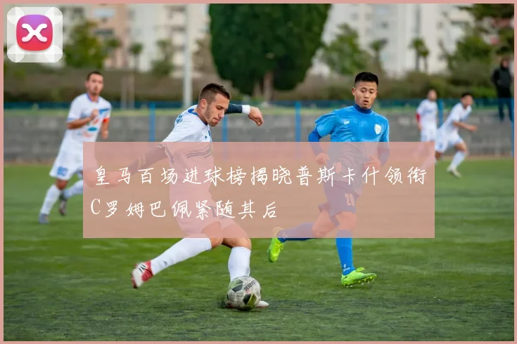 皇马百场进球榜揭晓普斯卡什领衔C罗姆巴佩紧随其后