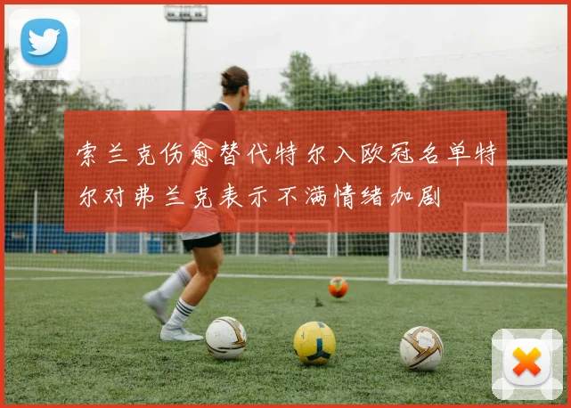 索兰克伤愈替代特尔入欧冠名单特尔对弗兰克表示不满情绪加剧