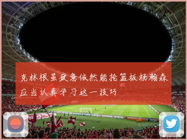 克林根虽疲惫依然能抢篮板杨瀚森应当认真学习这一技巧